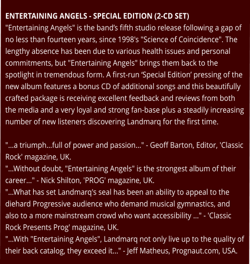 ENTERTAINING ANGELS - SPECIAL EDITION (2-CD SET) "Entertaining Angels" is the band’s fifth studio release following a gap of no less than fourteen years, since 1998's "Science of Coincidence". The lengthy absence has been due to various health issues and personal commitments, but "Entertaining Angels" brings them back to the spotlight in tremendous form. A first-run ‘Special Edition’ pressing of the new album features a bonus CD of additional songs and this beautifully crafted package is receiving excellent feedback and reviews from both the media and a very loyal and strong fan-base plus a steadily increasing number of new listeners discovering Landmarq for the first time.  "...a triumph...full of power and passion..." - Geoff Barton, Editor, 'Classic Rock' magazine, UK. "...Without doubt, "Entertaining Angels" is the strongest album of their career..." - Nick Shilton, 'PROG' magazine, UK. "...What has set Landmarq's seal has been an ability to appeal to the diehard Progressive audience who demand musical gymnastics, and also to a more mainstream crowd who want accessibility ..." - 'Classic Rock Presents Prog' magazine, UK. "...With "Entertaining Angels", Landmarq not only live up to the quality of their back catalog, they exceed it..." - Jeff Matheus, Prognaut.com, USA.