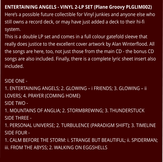 ENTERTAINING ANGELS - VINYL 2-LP SET (Plane Groovy PLGLIM002) Here’s a possible future collectible for Vinyl junkies and anyone else who still owns a record deck, or may have just added a deck to their hi-fi system. This is a double LP set and comes in a full colour gatefold sleeve that really does justice to the excellent cover artwork by Alan Winterflood. All the songs are here, too, not just those from the main CD - the bonus CD songs are also included. Finally, there is a complete lyric sheet insert also included.  SIDE ONE - 1. ENTERTAINING ANGELS; 2. GLOWING – i FRIENDS; 3. GLOWING – ii LOVERS; 4. PRAYER (COMING HOME) SIDE TWO - 1. MOUNTAINS OF ANGLIA; 2. STORMBREWING; 3. THUNDERSTUCK SIDE THREE - 1. PERSONAL UNIVERSE; 2. TURBULENCE (PARADIGM SHIFT); 3. TIMELINE SIDE FOUR - 1. CALM BEFORE THE STORM: i. STRANGE BUT BEAUTIFUL; ii. SPIDERMAN;  iii. FROM THE ABYSS; 2. WALKING ON EGGSHELLS
