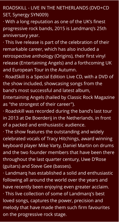 ROADSKILL - LIVE IN THE NETHERLANDS (DVD+CD SET, Synergy SYN009) · With a long reputation as one of the UK’s finest progressive rock bands, 2015 is Landmarq’s 25th anniversary year. · This live release is part of the celebration of their remarkable career, which has also included a retrospective anthology (Origins), their first vinyl release (Entertaining Angels) and a forthcoming UK and European Tour in the Autumn. · RoadSkill is a Special Edition Live CD, with a DVD of the show included, showcasing songs from the band's most successful and latest album, Entertaining Angels (hailed by Classic Rock Magazine as "the strongest of their career"). · Roadskill was recorded during the band's last tour in 2013 at De Boerderij in the Netherlands, in front of a packed and enthusiastic audience. · The show features the outstanding and widely celebrated vocals of Tracy Hitchings, award winning keyboard player Mike Varty, Daniel Martin on drums and the two founder members that have been there throughout the last quarter century, Uwe D’Rose (guitars) and Steve Gee (basses). · Landmarq has established a solid and enthusiastic following all around the world over the years and have recently been enjoying even greater acclaim. · This live collection of some of Landmarq's best loved songs, captures the power, precision and melody that have made them such firm favourites on the progressive rock stage.